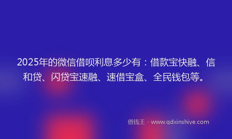 2025年的微信借呗利息多少有：借款宝快融、信和贷、闪贷宝速融、速借宝盒、全民钱包等。