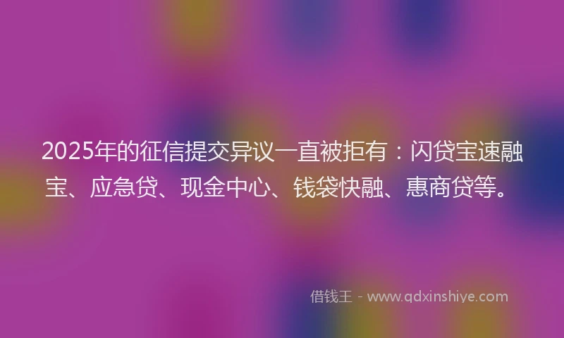 2025年的征信提交异议一直被拒有：闪贷宝速融宝、应急贷、现金中心、钱袋快融、惠商贷等。