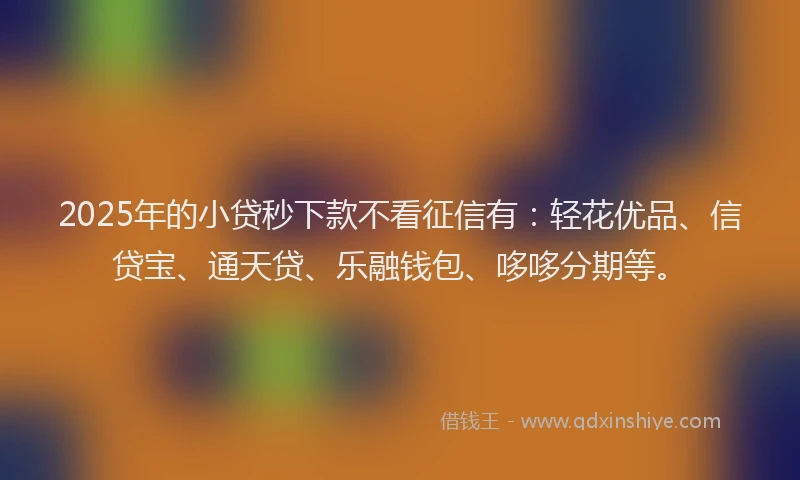 2025年的小贷秒下款不看征信有：轻花优品、信贷宝、通天贷、乐融钱包、哆哆分期等。