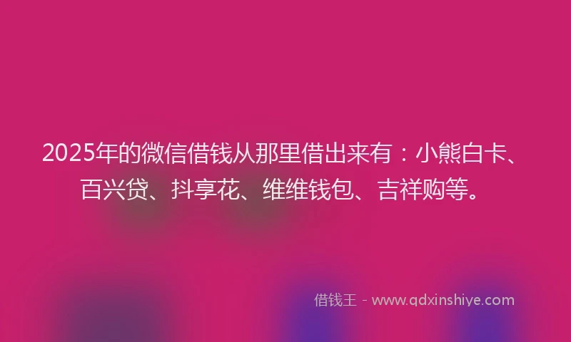 2025年的微信借钱从那里借出来有：小熊白卡、百兴贷、抖享花、维维钱包、吉祥购等。