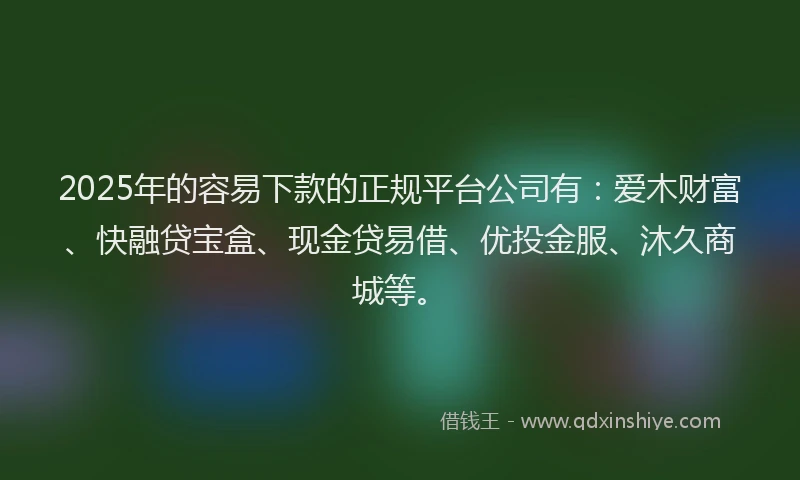 2025年的容易下款的正规平台公司有：爱木财富、快融贷宝盒、现金贷易借、优投金服、沐久商城等。