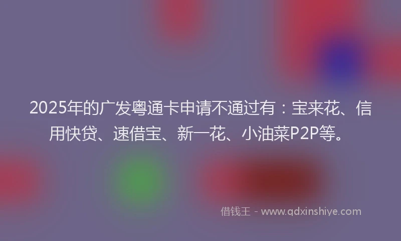 2025年的广发粤通卡申请不通过有：宝来花、信用快贷、速借宝、新一花、小油菜P2P等。