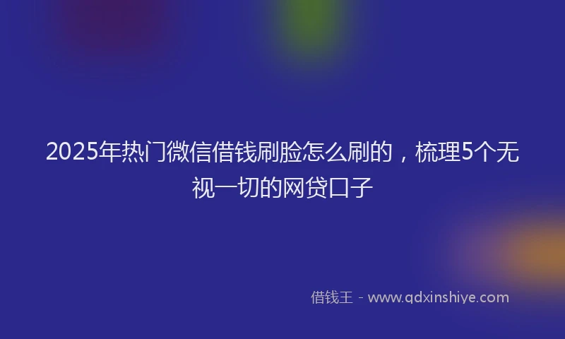 2025年热门微信借钱刷脸怎么刷的，梳理5个无视一切的网贷口子