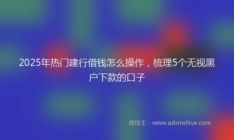 2025年热门建行借钱怎么操作，梳理5个无视黑户下款的口子