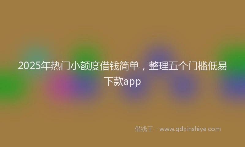 2025年热门小额度借钱简单，整理五个门槛低易下款app