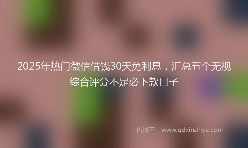 2025年热门微信借钱30天免利息，汇总五个无视综合评分不足必下款口子