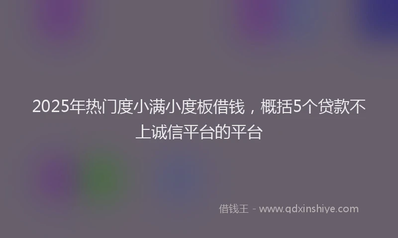 2025年热门度小满小度板借钱，概括5个贷款不上诚信平台的平台