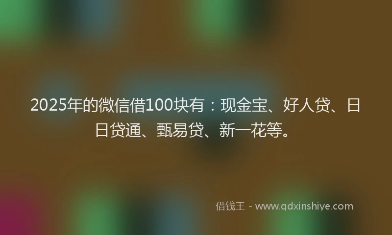 2025年的微信借100块有：现金宝、好人贷、日日贷通、甄易贷、新一花等。