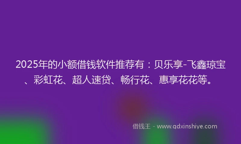 2025年的小额借钱软件推荐有：贝乐享-飞鑫琼宝、彩虹花、超人速贷、畅行花、惠享花花等。
