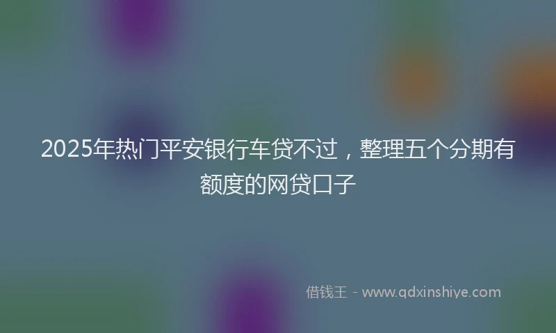 2025年热门平安银行车贷不过，整理五个分期有额度的网贷口子