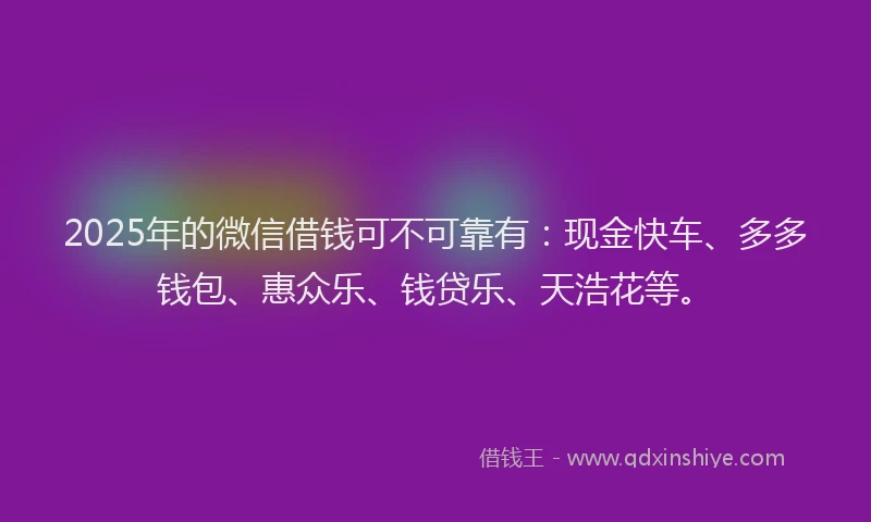2025年的微信借钱可不可靠有：现金快车、多多钱包、惠众乐、钱贷乐、天浩花等。