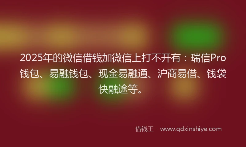 2025年的微信借钱加微信上打不开有：瑞信Pro钱包、易融钱包、现金易融通、沪商易借、钱袋快融途等。