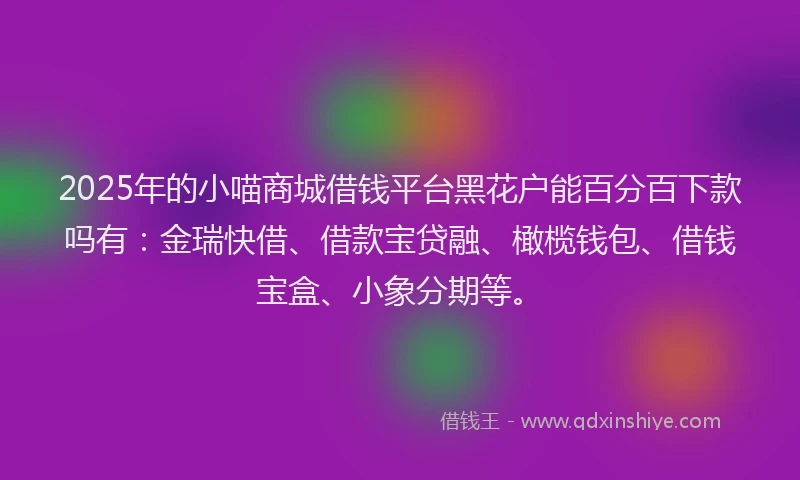 2025年的小喵商城借钱平台黑花户能百分百下款吗有：金瑞快借、借款宝贷融、橄榄钱包、借钱宝盒、小象分期等。