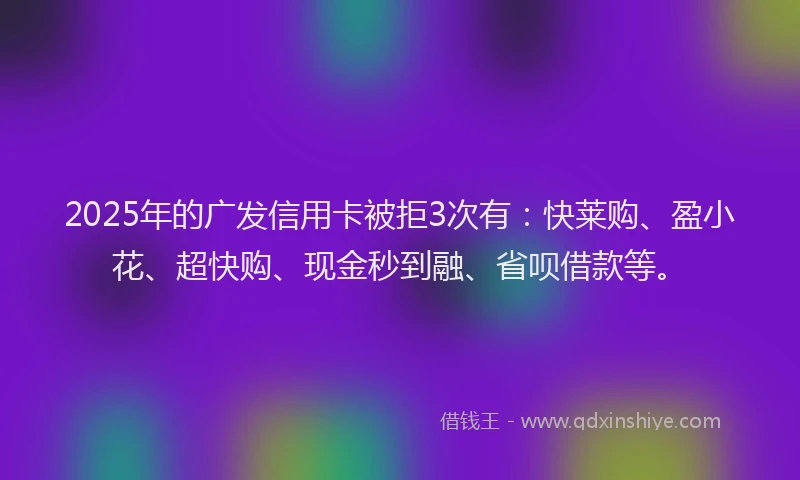 2025年的广发信用卡被拒3次有：快莱购、盈小花、超快购、现金秒到融、省呗借款等。
