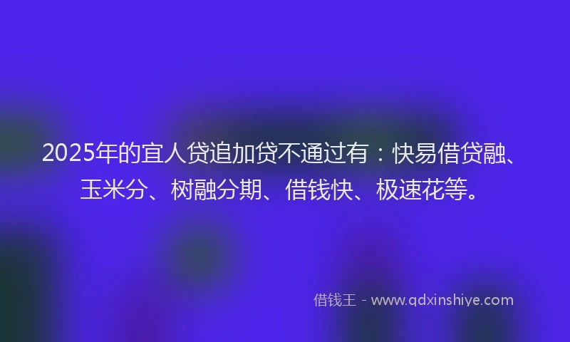2025年的宜人贷追加贷不通过有：快易借贷融、玉米分、树融分期、借钱快、极速花等。