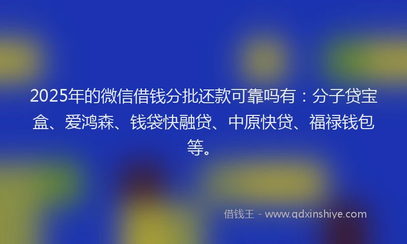 2025年的微信借钱分批还款可靠吗有：分子贷宝盒、爱鸿森、钱袋快融贷、中原快贷、福禄钱包等。