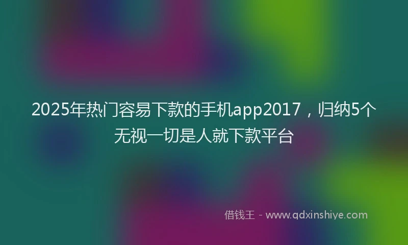 2025年热门容易下款的手机app2017，归纳5个无视一切是人就下款平台