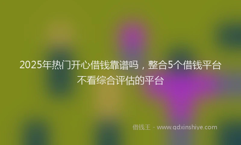 2025年热门开心借钱靠谱吗，整合5个借钱平台不看综合评估的平台