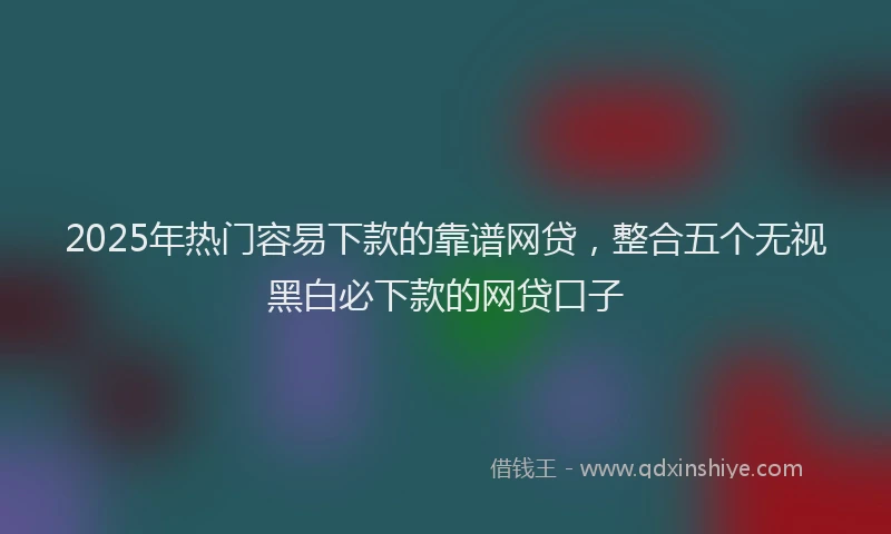 2025年热门容易下款的靠谱网贷，整合五个无视黑白必下款的网贷口子