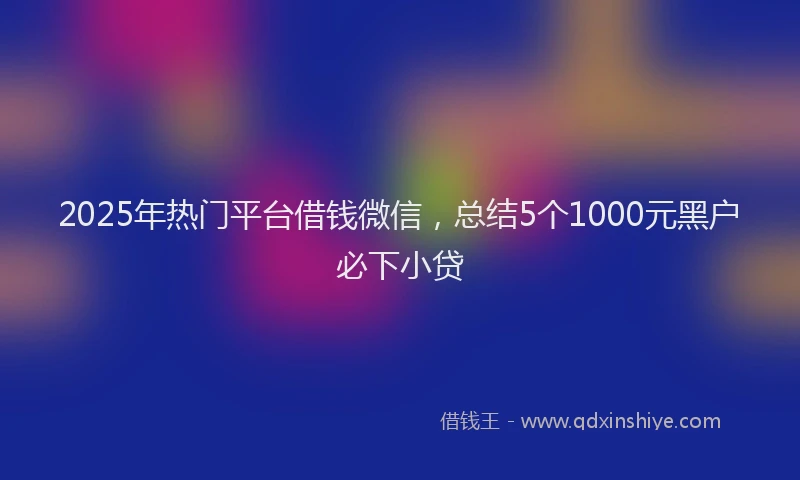 2025年热门平台借钱微信，总结5个1000元黑户必下小贷