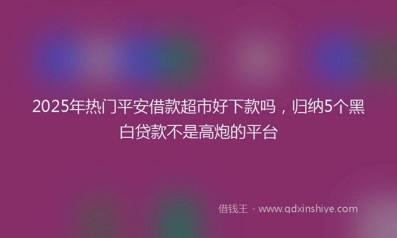 2025年热门平安借款超市好下款吗，归纳5个黑白贷款不是高炮的平台