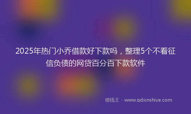 2025年热门小乔借款好下款吗，整理5个不看征信负债的网贷百分百下款软件