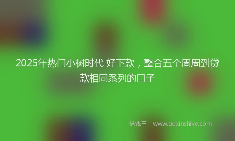 2025年热门小树时代 好下款，整合五个周周到贷款相同系列的口子