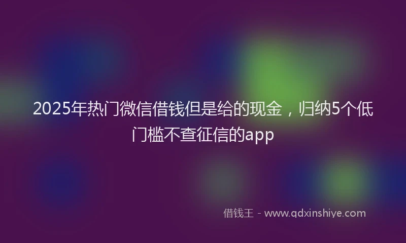 2025年热门微信借钱但是给的现金，归纳5个低门槛不查征信的app