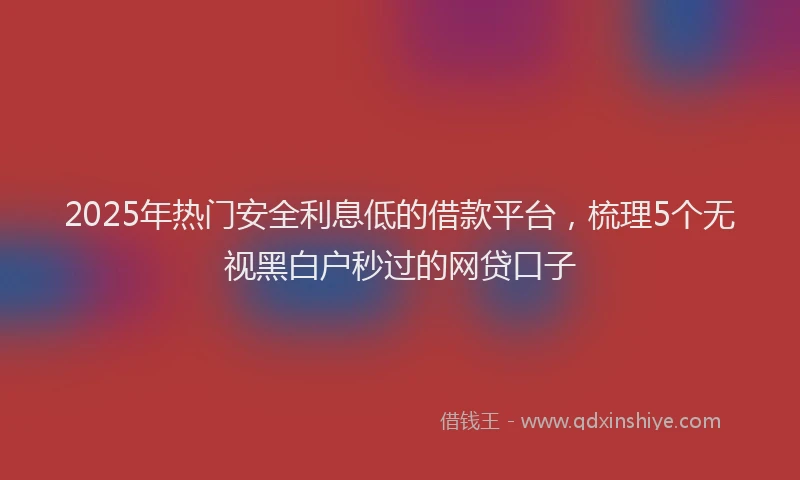 2025年热门安全利息低的借款平台，梳理5个无视黑白户秒过的网贷口子