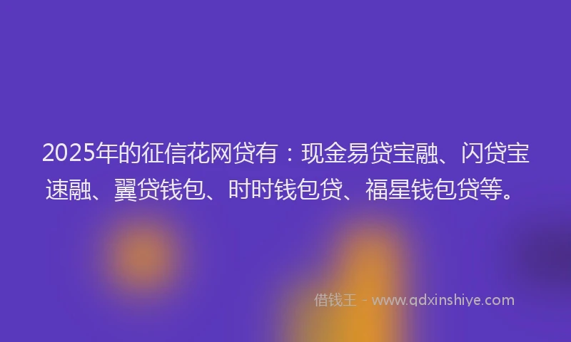 2025年的征信花网贷有：现金易贷宝融、闪贷宝速融、翼贷钱包、时时钱包贷、福星钱包贷等。