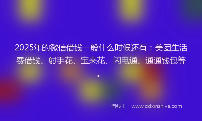 2025年的微信借钱一般什么时候还有：美团生活费借钱、射手花、宝来花、闪电通、通通钱包等。
