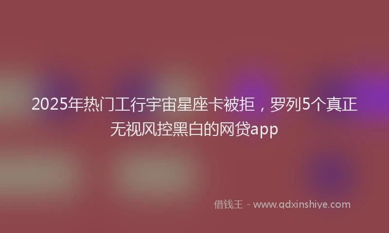 2025年热门工行宇宙星座卡被拒，罗列5个真正无视风控黑白的网贷app