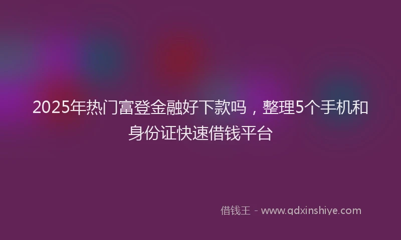 2025年热门富登金融好下款吗，整理5个手机和身份证快速借钱平台