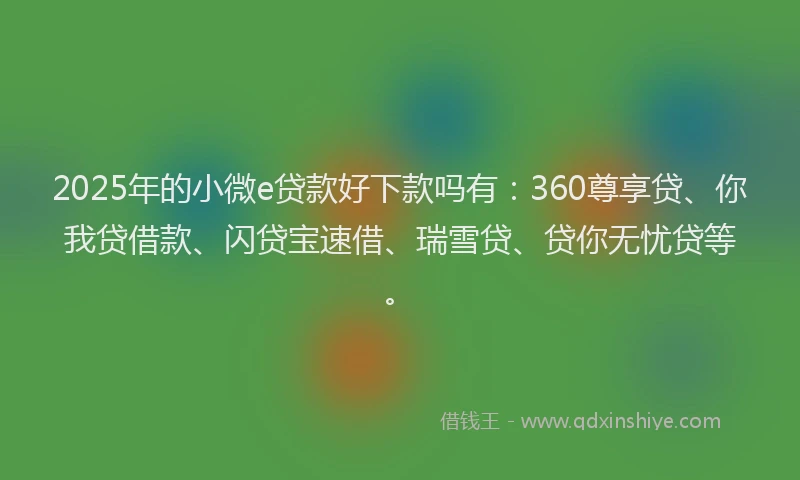 2025年的小微e贷款好下款吗有：360尊享贷、你我贷借款、闪贷宝速借、瑞雪贷、贷你无忧贷等。