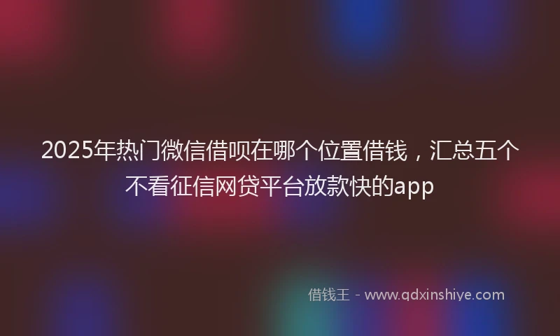 2025年热门微信借呗在哪个位置借钱，汇总五个不看征信网贷平台放款快的app
