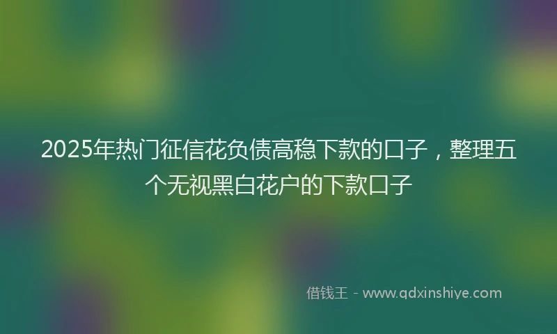 2025年热门征信花负债高稳下款的口子，整理五个无视黑白花户的下款口子