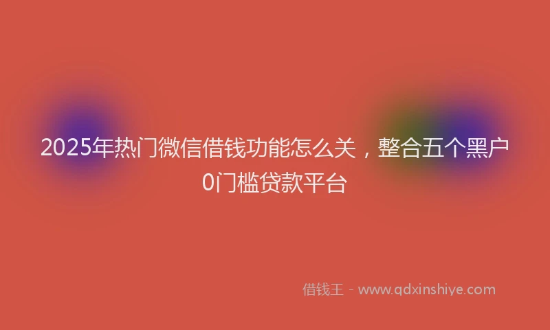 2025年热门微信借钱功能怎么关，整合五个黑户0门槛贷款平台