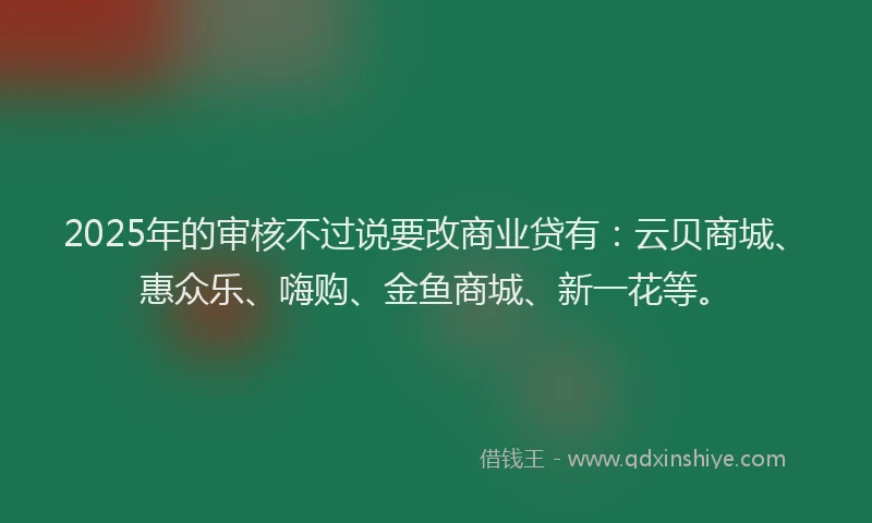 2025年的审核不过说要改商业贷有：云贝商城、惠众乐、嗨购、金鱼商城、新一花等。