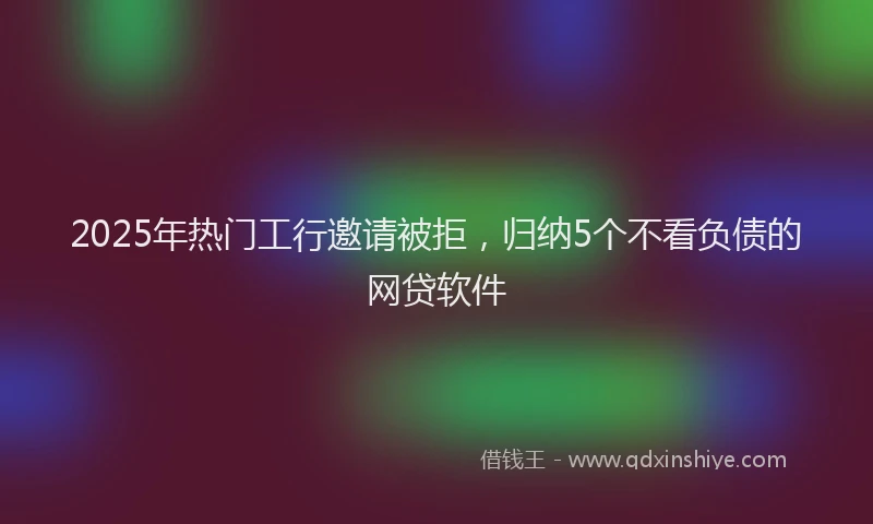 2025年热门工行邀请被拒，归纳5个不看负债的网贷软件