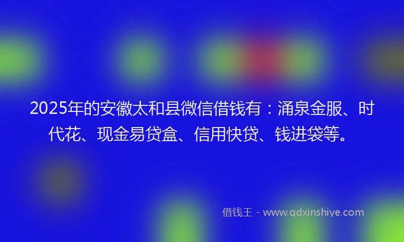 2025年的安徽太和县微信借钱有：涌泉金服、时代花、现金易贷盒、信用快贷、钱进袋等。