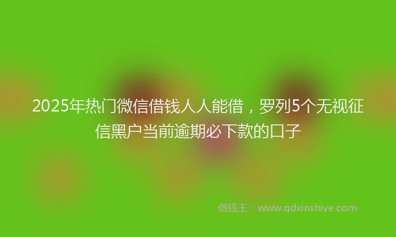 2025年热门微信借钱人人能借，罗列5个无视征信黑户当前逾期必下款的口子