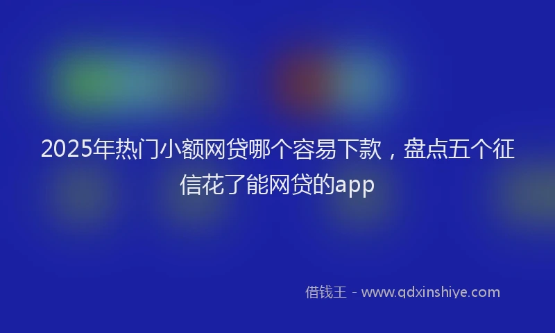 2025年热门小额网贷哪个容易下款，盘点五个征信花了能网贷的app