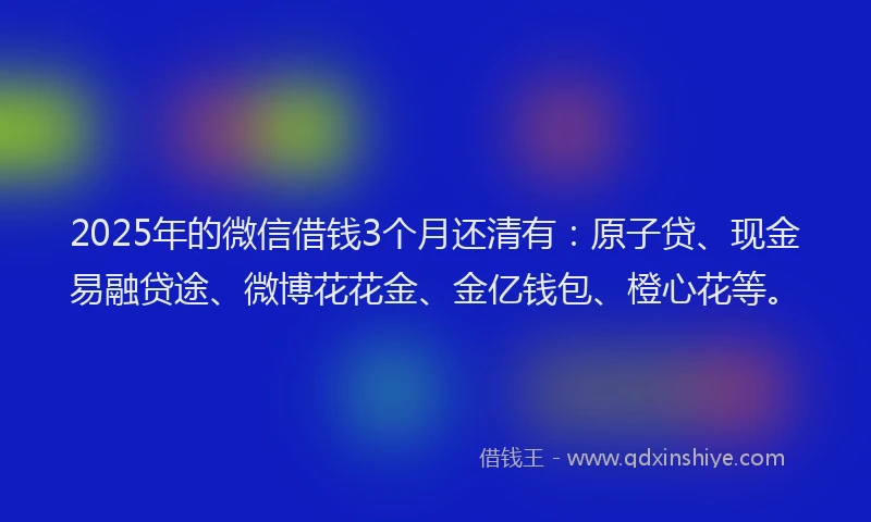 2025年的微信借钱3个月还清有：原子贷、现金易融贷途、微博花花金、金亿钱包、橙心花等。
