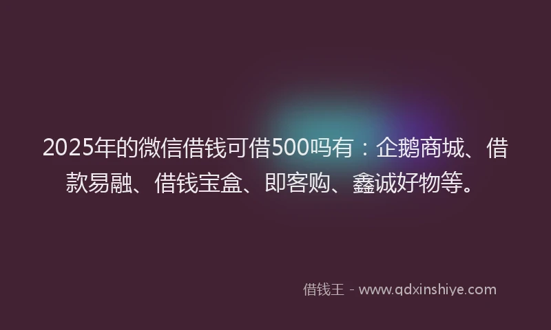 2025年的微信借钱可借500吗有：企鹅商城、借款易融、借钱宝盒、即客购、鑫诚好物等。