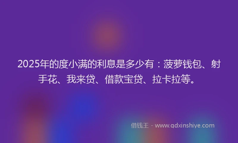 2025年的度小满的利息是多少有：菠萝钱包、射手花、我来贷、借款宝贷、拉卡拉等。