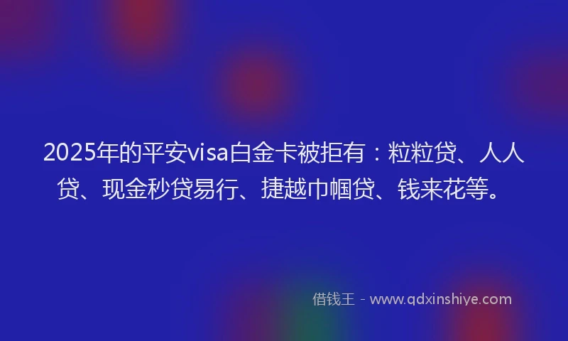 2025年的平安visa白金卡被拒有：粒粒贷、人人贷、现金秒贷易行、捷越巾帼贷、钱来花等。