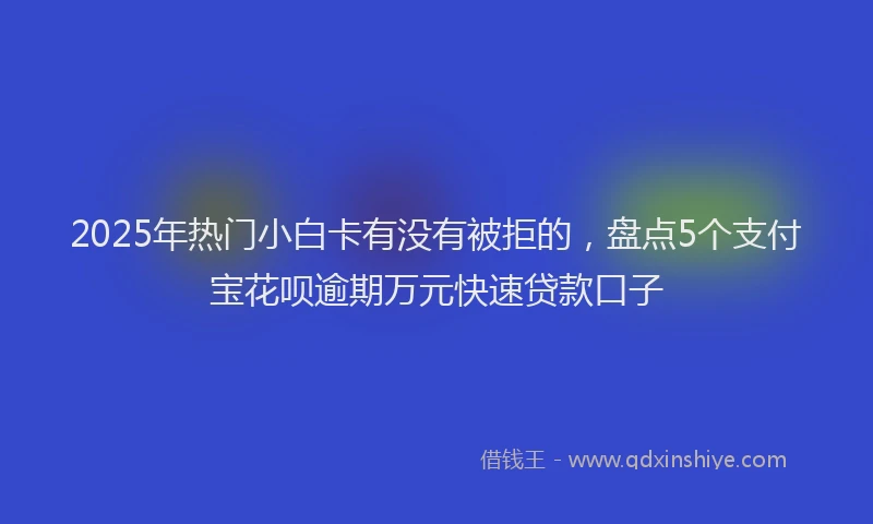 2025年热门小白卡有没有被拒的，盘点5个支付宝花呗逾期万元快速贷款口子