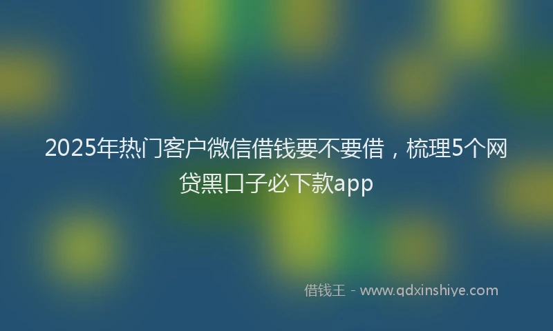 2025年热门客户微信借钱要不要借，梳理5个网贷黑口子必下款app