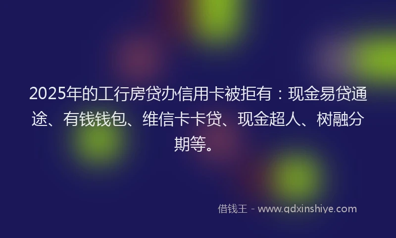 2025年的工行房贷办信用卡被拒有：现金易贷通途、有钱钱包、维信卡卡贷、现金超人、树融分期等。