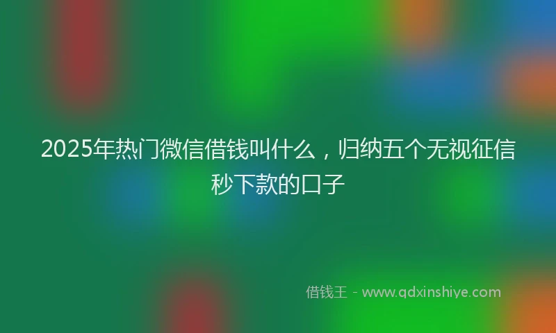 2025年热门微信借钱叫什么，归纳五个无视征信秒下款的口子